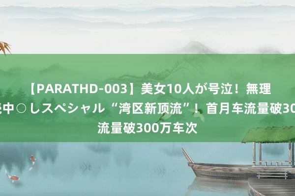 【PARATHD-003】美女10人が号泣！無理やり連続中○しスペシャル “湾区新顶流”！首月车流量破300万车次