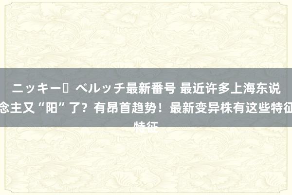 ニッキー・ベルッチ最新番号 最近许多上海东说念主又“阳”了？有昂首趋势！最新变异株有这些特征