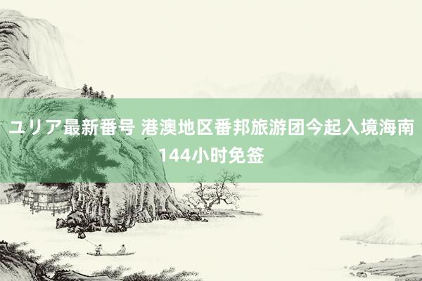 ユリア最新番号 港澳地区番邦旅游团今起入境海南144小时免签