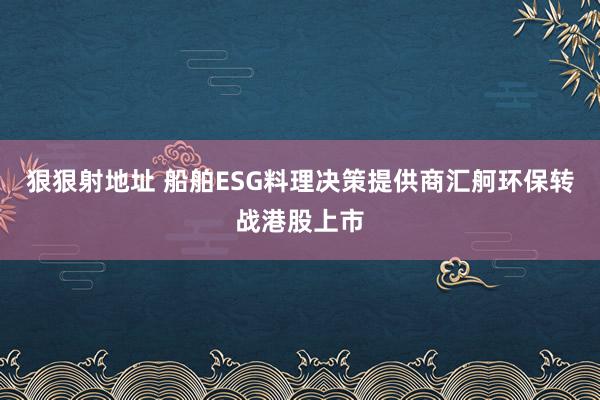 狠狠射地址 船舶ESG料理决策提供商汇舸环保转战港股上市