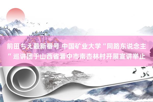 前田ちえ最新番号 中国矿业大学“同路东说念主”巡讲团于山西省晋中市南杏林村开展宣讲举止