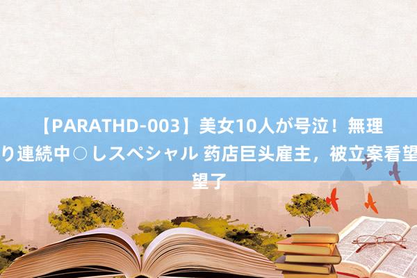 【PARATHD-003】美女10人が号泣！無理やり連続中○しスペシャル 药店巨头雇主，被立案看望了