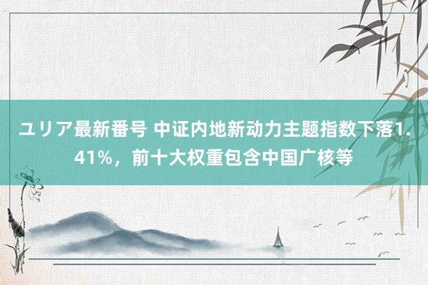 ユリア最新番号 中证内地新动力主题指数下落1.41%，前十大权重包含中国广核等