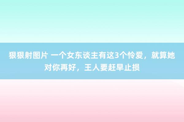 狠狠射图片 一个女东谈主有这3个怜爱，就算她对你再好，王人要赶早止损