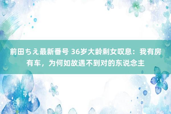 前田ちえ最新番号 36岁大龄剩女叹息：我有房有车，为何如故遇不到对的东说念主