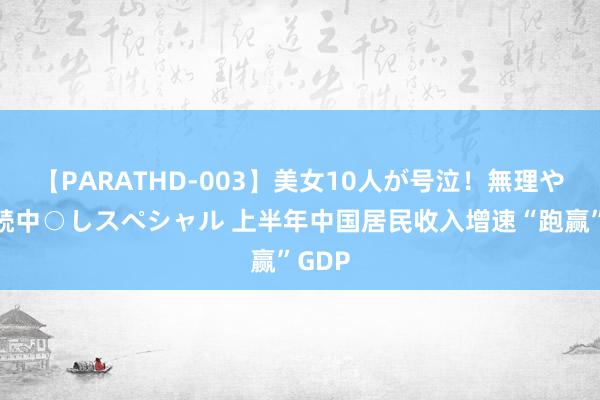 【PARATHD-003】美女10人が号泣！無理やり連続中○しスペシャル 上半年中国居民收入增速“跑赢”GDP