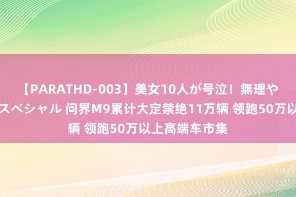 【PARATHD-003】美女10人が号泣！無理やり連続中○しスペシャル 问界M9累计大定禁绝11万辆 领跑50万以上高端车市集