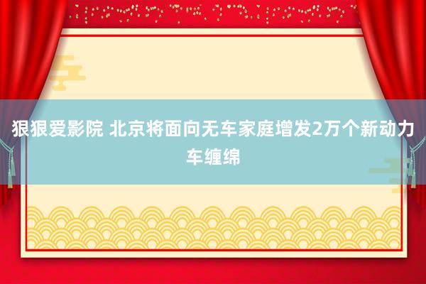 狠狠爱影院 北京将面向无车家庭增发2万个新动力车缠绵