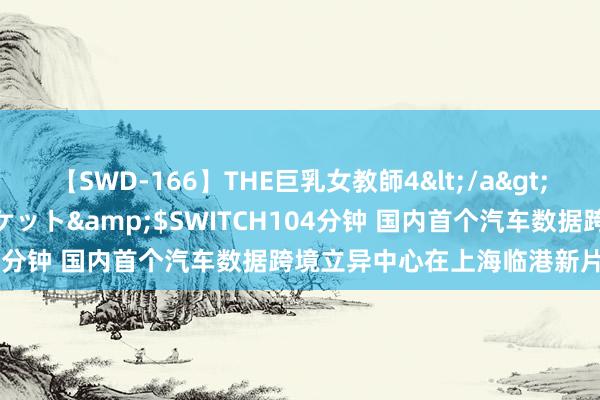 【SWD-166】THE巨乳女教師4</a>2006-03-22ドリームチケット&$SWITCH104分钟 国内首个汽车数据跨境立异中心在上海临港新片区揭牌