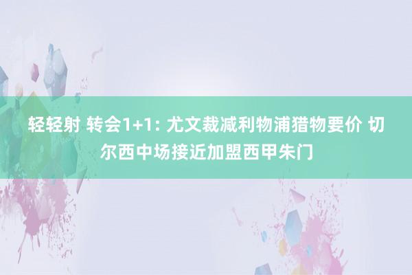 轻轻射 转会1+1: 尤文裁减利物浦猎物要价 切尔西中场接近加盟西甲朱门