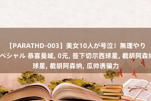 【PARATHD-003】美女10人が号泣！無理やり連続中○しスペシャル 恭喜曼城， 0元， 签下切尔西球星， 截胡阿森纳， 瓜帅诱骗力