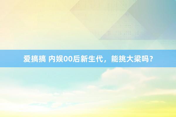 爱搞搞 内娱00后新生代，能挑大梁吗？