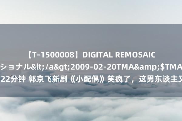 【T-1500008】DIGITAL REMOSAIC コスプレインターナショナル</a>2009-02-20TMA&$TMA122分钟 郭京飞新剧《小配偶》笑疯了，这男东谈主又整活了，就差一个苏大强！