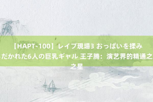 【HAPT-100】レイプ現場3 おっぱいを揉みしだかれた6人の巨乳ギャル 王子腾：演艺界的精通之星