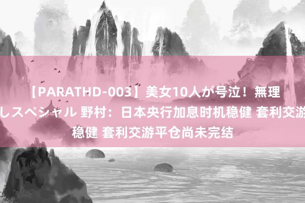 【PARATHD-003】美女10人が号泣！無理やり連続中○しスペシャル 野村：日本央行加息时机稳健 套利交游平仓尚未完结