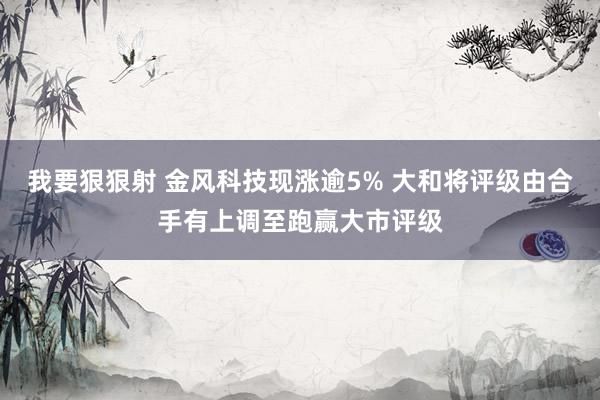 我要狠狠射 金风科技现涨逾5% 大和将评级由合手有上调至跑赢大市评级