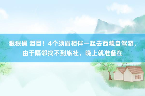 狠狠操 泪目！4个须眉相伴一起去西藏自驾游，由于隔邻找不到旅社，晚上就准备在