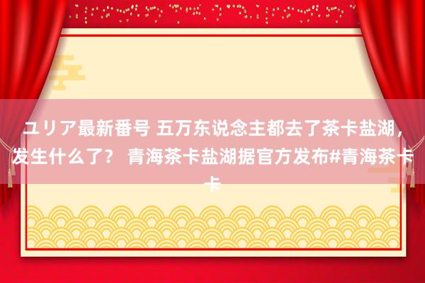 ユリア最新番号 五万东说念主都去了茶卡盐湖，发生什么了？ 青海茶卡盐湖据官方发布#青海茶卡