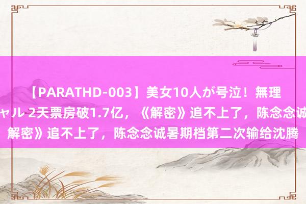 【PARATHD-003】美女10人が号泣！無理やり連続中○しスペシャル 2天票房破1.7亿，《解密》追不上了，陈念念诚暑期档第二次输给沈腾