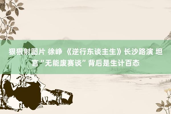 狠狠射图片 徐峥 《逆行东谈主生》长沙路演 坦言“无能废赛谈”背后是生计百态