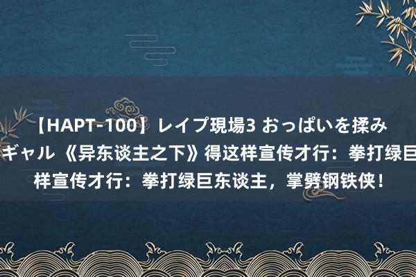 【HAPT-100】レイプ現場3 おっぱいを揉みしだかれた6人の巨乳ギャル 《异东谈主之下》得这样宣传才行：拳打绿巨东谈主，掌劈钢铁侠！