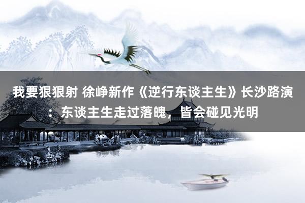 我要狠狠射 徐峥新作《逆行东谈主生》长沙路演：东谈主生走过落魄，皆会碰见光明