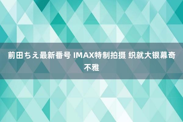 前田ちえ最新番号 IMAX特制拍摄 织就大银幕奇不雅