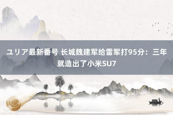 ユリア最新番号 长城魏建军给雷军打95分：三年就造出了小米SU7