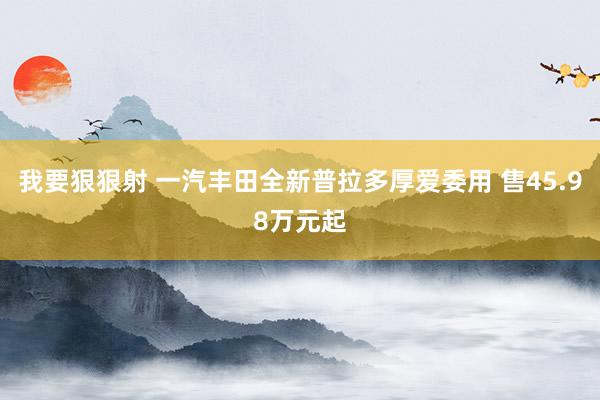 我要狠狠射 一汽丰田全新普拉多厚爱委用 售45.98万元起