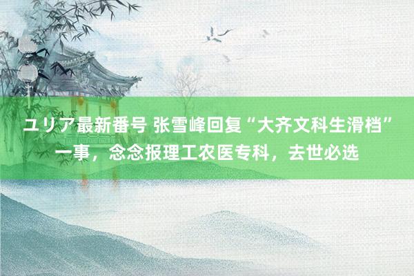 ユリア最新番号 张雪峰回复“大齐文科生滑档”一事，念念报理工农医专科，去世必选