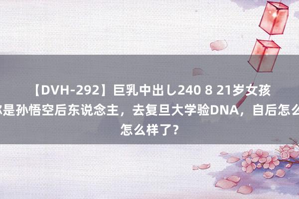 【DVH-292】巨乳中出し240 8 21岁女孩，自称是孙悟空后东说念主，去复旦大学验DNA，自后怎么样了？