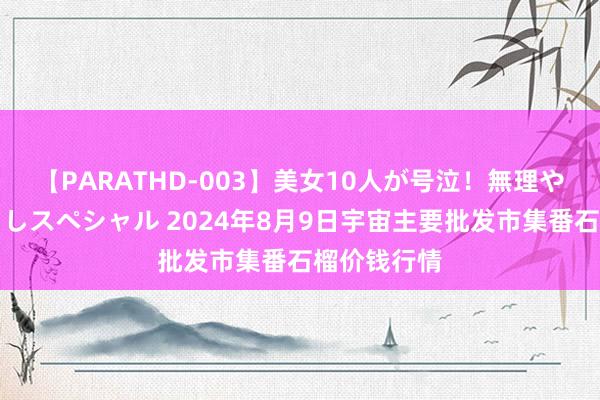 【PARATHD-003】美女10人が号泣！無理やり連続中○しスペシャル 2024年8月9日宇宙主要批发市集番石榴价钱行情