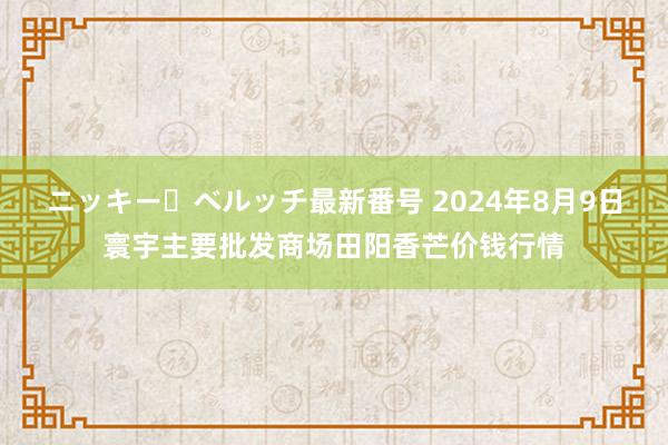 ニッキー・ベルッチ最新番号 2024年8月9日寰宇主要批发商场田阳香芒价钱行情