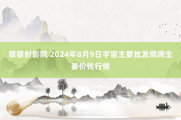 狠狠射影院 2024年8月9日宇宙主要批发阛阓生姜价钱行情