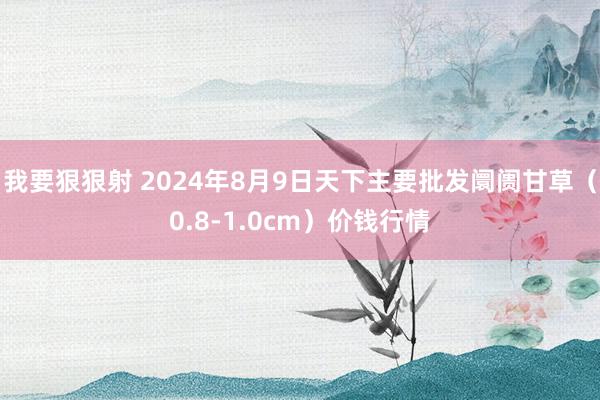 我要狠狠射 2024年8月9日天下主要批发阛阓甘草（0.8-1.0cm）价钱行情