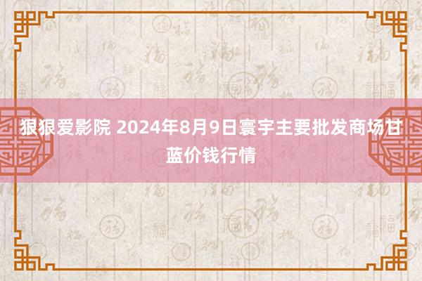 狠狠爱影院 2024年8月9日寰宇主要批发商场甘蓝价钱行情