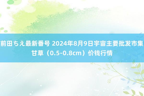 前田ちえ最新番号 2024年8月9日宇宙主要批发市集甘草（0.5-0.8cm）价钱行情