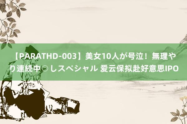 【PARATHD-003】美女10人が号泣！無理やり連続中○しスペシャル 爱云保拟赴好意思IPO