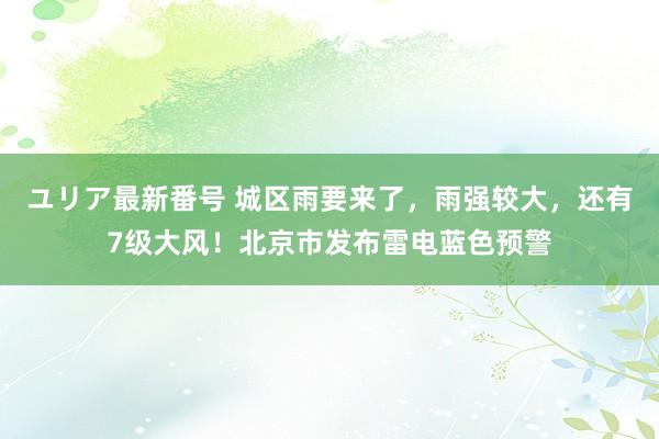 ユリア最新番号 城区雨要来了，雨强较大，还有7级大风！北京市发布雷电蓝色预警