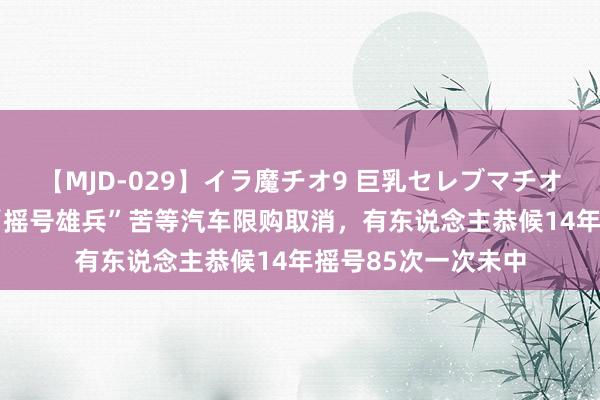 【MJD-029】イラ魔チオ9 巨乳セレブマチオ ユリア 北京百万“摇号雄兵”苦等汽车限购取消，有东说念主恭候14年摇号85次一次未中