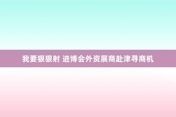 我要狠狠射 进博会外资展商赴津寻商机