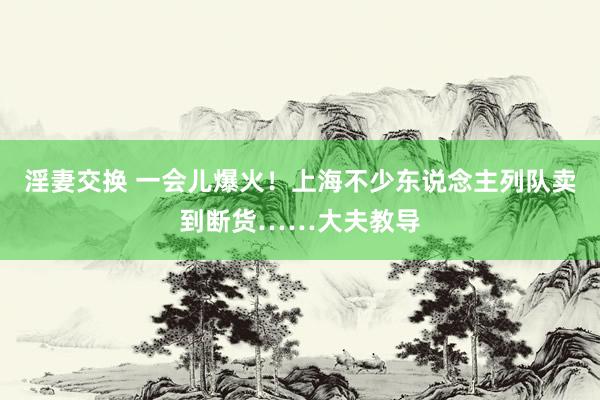 淫妻交换 一会儿爆火！上海不少东说念主列队卖到断货……大夫教导