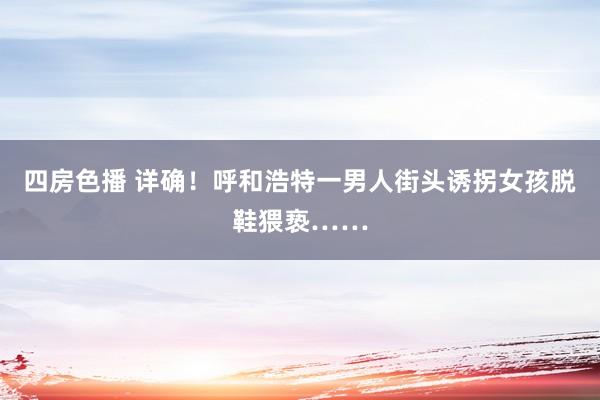 四房色播 详确！呼和浩特一男人街头诱拐女孩脱鞋猥亵……