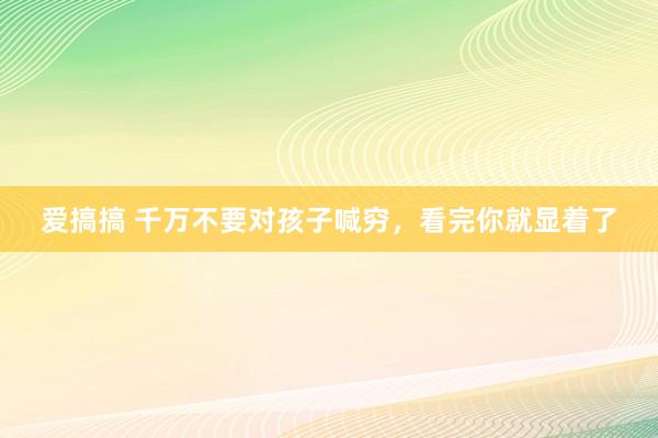 爱搞搞 千万不要对孩子喊穷，看完你就显着了