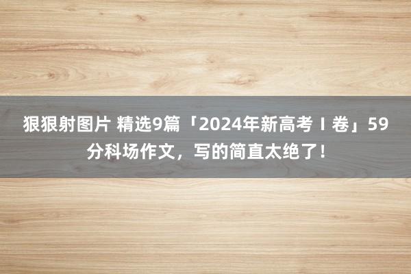 狠狠射图片 精选9篇「2024年新高考Ⅰ卷」59分科场作文，写的简直太绝了！