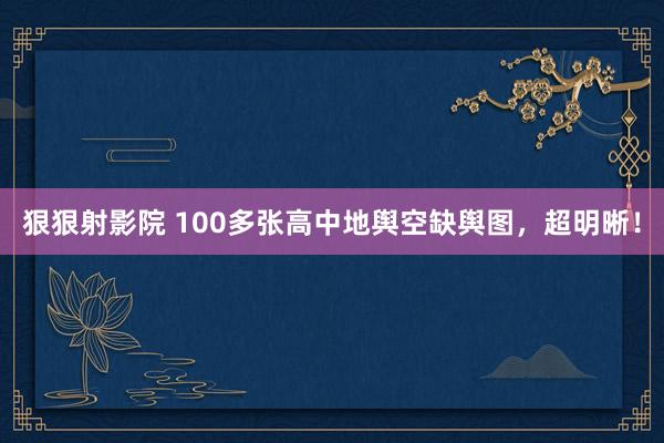 狠狠射影院 100多张高中地舆空缺舆图，超明晰！