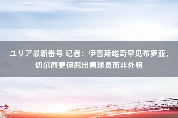 ユリア最新番号 记者：伊普斯维奇罕见布罗亚，切尔西更但愿出售球员而非外租