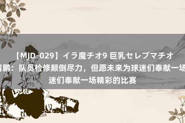 【MJD-029】イラ魔チオ9 巨乳セレブマチオ ユリア 李霄鹏：队员检修颠倒尽力，但愿未来为球迷们奉献一场精彩的比赛