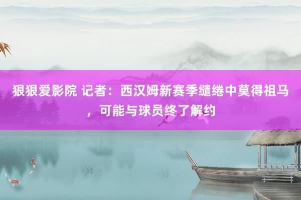 狠狠爱影院 记者：西汉姆新赛季缱绻中莫得祖马，可能与球员终了解约