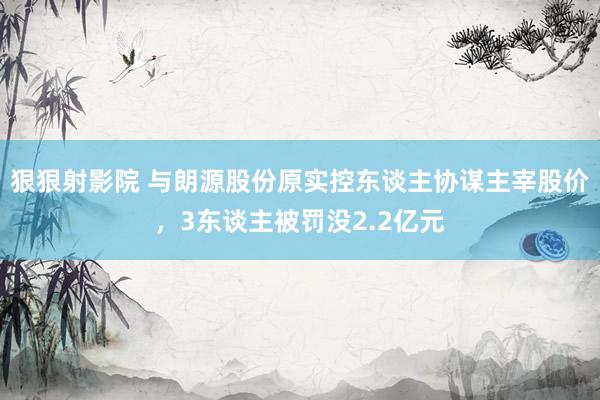 狠狠射影院 与朗源股份原实控东谈主协谋主宰股价，3东谈主被罚没2.2亿元